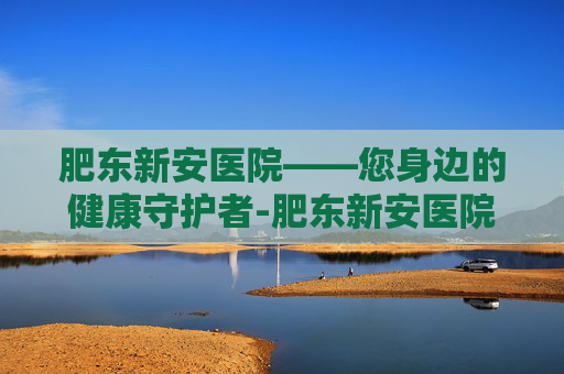 肥东新安医院——您身边的健康守护者-肥东新安医院是几级医院 肥东新安医院——您身边的健康守护者-肥东新安医院是几级医院