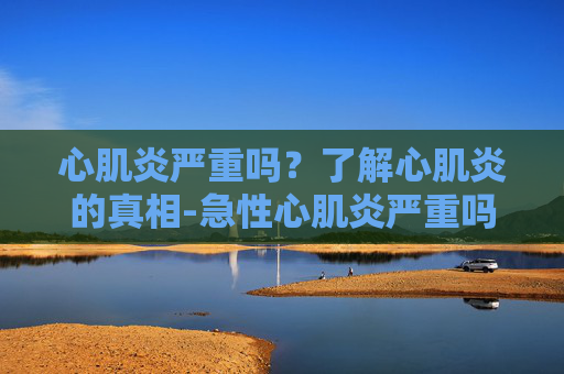 心肌炎严重吗?了解心肌炎的真相-急性心肌炎严重吗 心肌炎严重吗?了解心肌炎的真相-急性心肌炎严重吗