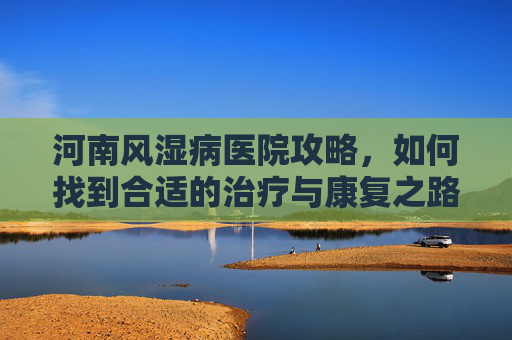 河南风湿病医院攻略,如何找到合适的治疗与康复之路-河南风湿病医院地址在哪里 河南风湿病医院攻略,如何找到合适的治疗与康复之路-河南风湿病医院地址在哪里