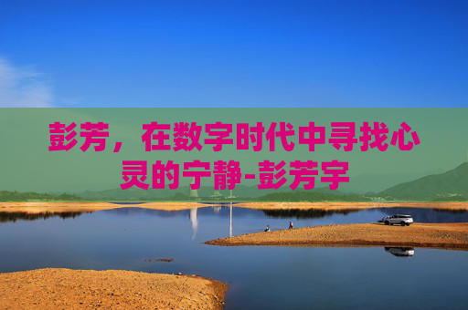 彭芳,在数字时代中寻找心灵的宁静-彭芳宇 彭芳,在数字时代中寻找心灵的宁静-彭芳宇