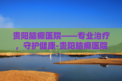 贵阳脑癫医院——专业治疗,守护健康-贵阳脑癫医院怎么样 贵阳脑癫医院——专业治疗,守护健康-贵阳脑癫医院怎么样