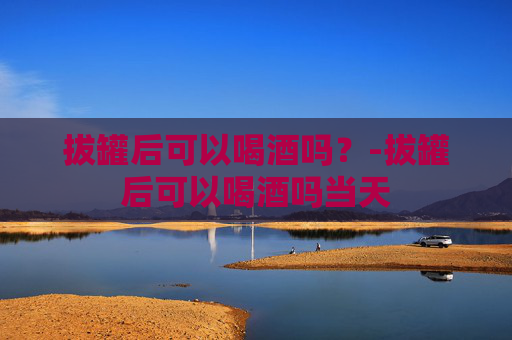 拔罐后可以喝酒吗?-拔罐后可以喝酒吗当天 拔罐后可以喝酒吗?-拔罐后可以喝酒吗当天
