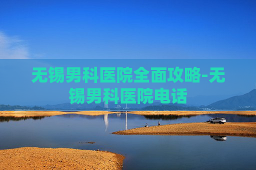 无锡男科医院全面攻略-无锡男科医院电话 无锡男科医院全面攻略-无锡男科医院电话