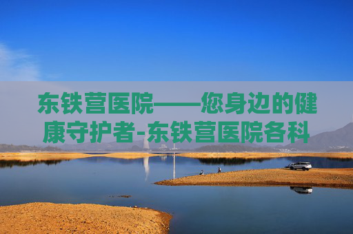 东铁营医院——您身边的健康守护者-东铁营医院各科室一览 东铁营医院——您身边的健康守护者-东铁营医院各科室一览