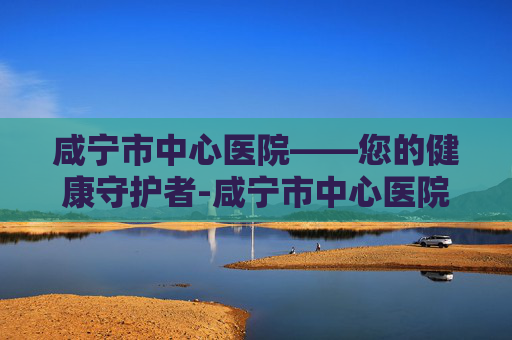 咸宁市中心医院——您的健康守护者-咸宁市中心医院电话 咸宁市中心医院——您的健康守护者-咸宁市中心医院电话