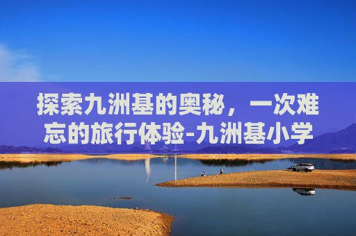 探索九洲基的奥秘,一次难忘的旅行体验-九洲基小学 探索九洲基的奥秘,一次难忘的旅行体验-九洲基小学