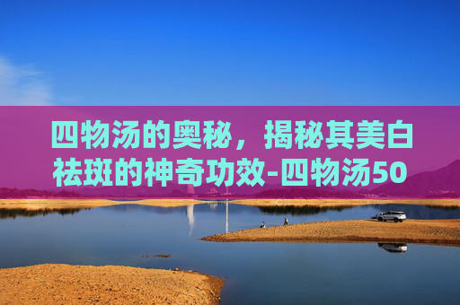 四物汤的奥秘,揭秘其美白祛斑的神奇功效-四物汤50岁了还能喝吗 四物汤的奥秘,揭秘其美白祛斑的神奇功效-四物汤50岁了还能喝吗