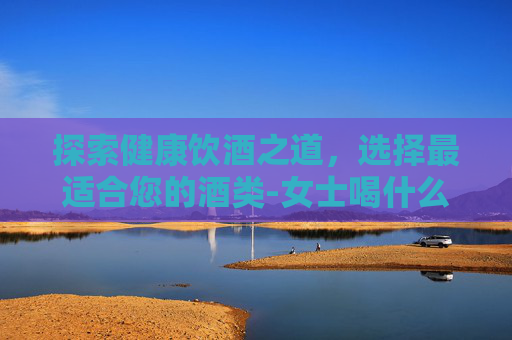 探索健康饮酒之道,选择最适合您的酒类-女士喝什么酒对身体好 探索健康饮酒之道,选择最适合您的酒类-女士喝什么酒对身体好