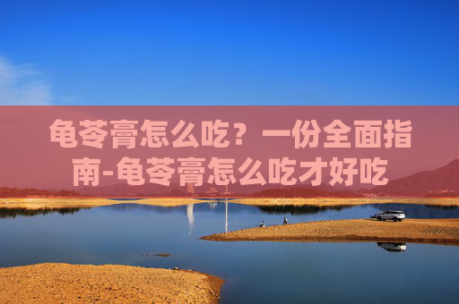 龟苓膏怎么吃?一份全面指南-龟苓膏怎么吃才好吃 龟苓膏怎么吃?一份全面指南-龟苓膏怎么吃才好吃