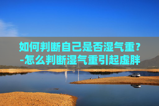 如何判断自己是否湿气重?-怎么判断湿气重引起虚胖 如何判断自己是否湿气重?-怎么判断湿气重引起虚胖