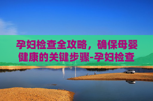 孕妇检查全攻略,确保母婴健康的关键步骤-孕妇检查流程 孕妇检查全攻略,确保母婴健康的关键步骤-孕妇检查流程