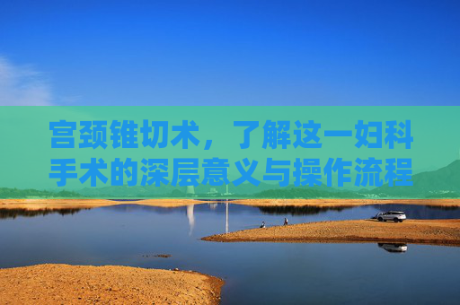宫颈锥切术,了解这一妇科手术的深层意义与操作流程-宫颈锥切是什么意思? 宫颈锥切术,了解这一妇科手术的深层意义与操作流程-宫颈锥切是什么意思?