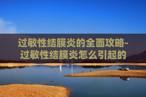过敏性结膜炎的全面攻略-过敏性结膜炎怎么引起的 过敏性结膜炎的全面攻略-过敏性结膜炎怎么引起的