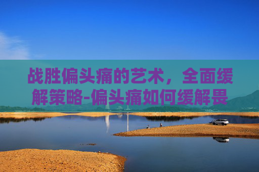 战胜偏头痛的艺术,全面缓解策略-偏头痛如何缓解畏声畏光 战胜偏头痛的艺术,全面缓解策略-偏头痛如何缓解畏声畏光