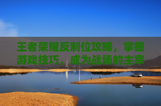 王者荣耀反制位攻略，掌握游戏技巧，成为战场的主宰者-王者荣耀反制位是什么意思