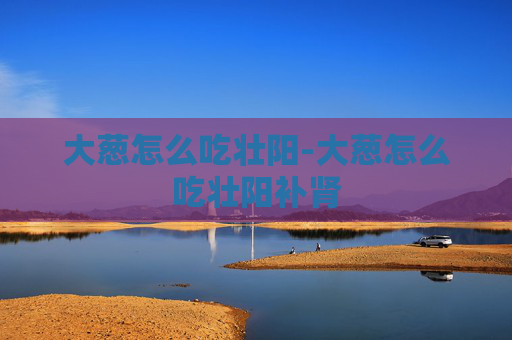 大葱怎么吃壮阳-大葱怎么吃壮阳补肾 大葱怎么吃壮阳-大葱怎么吃壮阳补肾