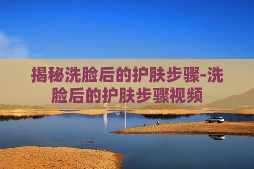 揭秘洗脸后的护肤步骤-洗脸后的护肤步骤视频 揭秘洗脸后的护肤步骤-洗脸后的护肤步骤视频