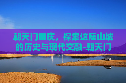 朝天门重庆,探索这座山城的历史与现代交融-朝天门重庆图片 朝天门重庆,探索这座山城的历史与现代交融-朝天门重庆图片
