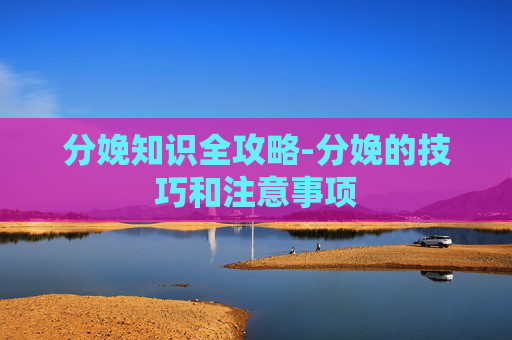 分娩知识全攻略-分娩的技巧和注意事项 分娩知识全攻略-分娩的技巧和注意事项