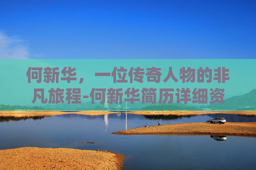 何新华,一位传奇人物的非凡旅程-何新华简历详细资料 何新华,一位传奇人物的非凡旅程-何新华简历详细资料
