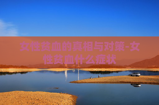 女性贫血的真相与对策-女性贫血什么症状 女性贫血的真相与对策-女性贫血什么症状