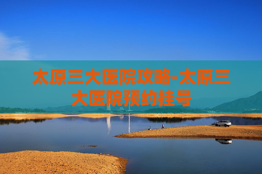 太原三大医院攻略-太原三大医院预约挂号 太原三大医院攻略-太原三大医院预约挂号