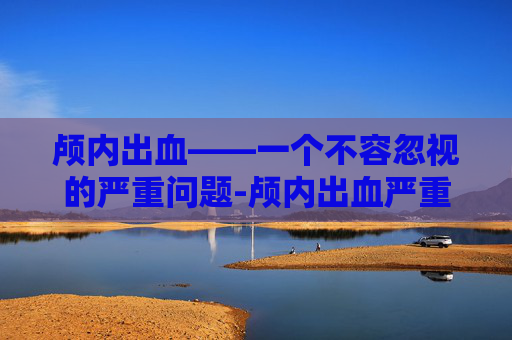 颅内出血——一个不容忽视的严重问题-颅内出血严重吗能活多久 颅内出血——一个不容忽视的严重问题-颅内出血严重吗能活多久