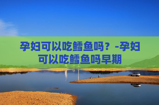 孕妇可以吃鳕鱼吗?-孕妇可以吃鳕鱼吗早期 孕妇可以吃鳕鱼吗?-孕妇可以吃鳕鱼吗早期