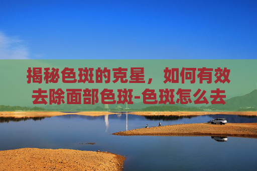 揭秘色斑的克星,如何有效去除面部色斑-色斑怎么去除 揭秘色斑的克星,如何有效去除面部色斑-色斑怎么去除
