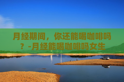 月经期间,你还能喝咖啡吗?-月经能喝咖啡吗女生 月经期间,你还能喝咖啡吗?-月经能喝咖啡吗女生