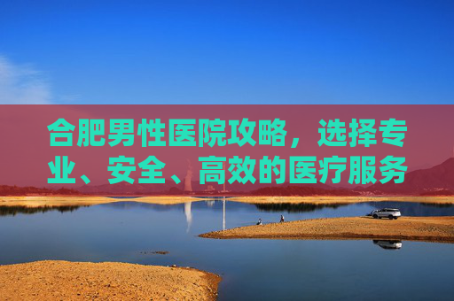 合肥男性医院攻略,选择专业、安全、高效的医疗服务-合肥男性医院哪里效果哪家好 合肥男性医院攻略,选择专业、安全、高效的医疗服务-合肥男性医院哪里效果哪家好