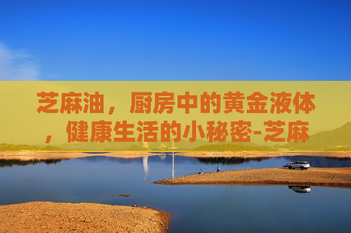 芝麻油,厨房中的黄金液体,健康生活的小秘密-芝麻油什么牌子好 芝麻油,厨房中的黄金液体,健康生活的小秘密-芝麻油什么牌子好