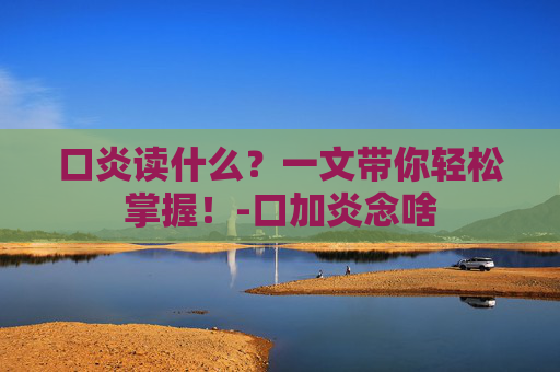 口炎读什么?一文带你轻松掌握!-口加炎念啥 口炎读什么?一文带你轻松掌握!-口加炎念啥