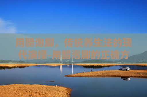 用醋泡脚,传统养生法的现代演绎-用醋泡脚的正确方法 用醋泡脚,传统养生法的现代演绎-用醋泡脚的正确方法