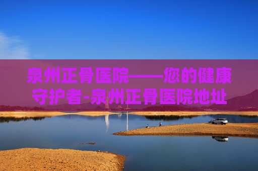 泉州正骨医院——您的健康守护者-泉州正骨医院地址在哪里 泉州正骨医院——您的健康守护者-泉州正骨医院地址在哪里