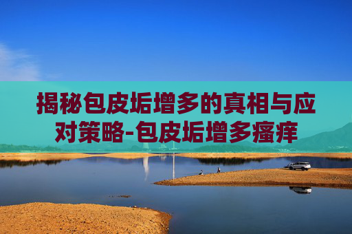揭秘包皮垢增多的真相与应对策略-包皮垢增多瘙痒 揭秘包皮垢增多的真相与应对策略-包皮垢增多瘙痒