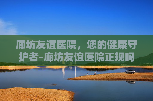 廊坊友谊医院,您的健康守护者-廊坊友谊医院正规吗 廊坊友谊医院,您的健康守护者-廊坊友谊医院正规吗