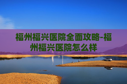 福州福兴医院全面攻略-福州福兴医院怎么样 福州福兴医院全面攻略-福州福兴医院怎么样