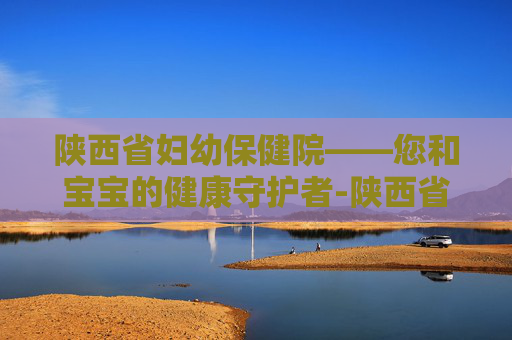 陕西省妇幼保健院——您和宝宝的健康守护者-陕西省妇幼保健院电话 陕西省妇幼保健院——您和宝宝的健康守护者-陕西省妇幼保健院电话