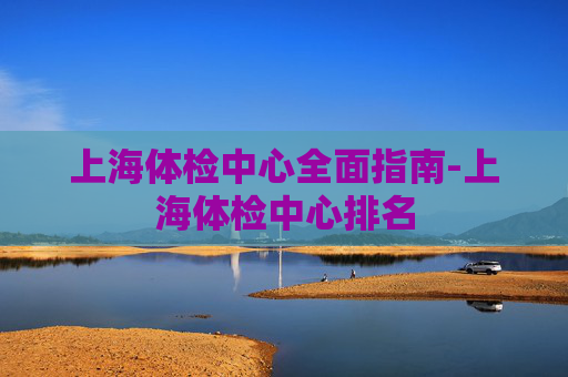 上海体检中心全面指南-上海体检中心排名 上海体检中心全面指南-上海体检中心排名