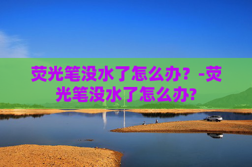 荧光笔没水了怎么办?-荧光笔没水了怎么办? 荧光笔没水了怎么办?-荧光笔没水了怎么办?