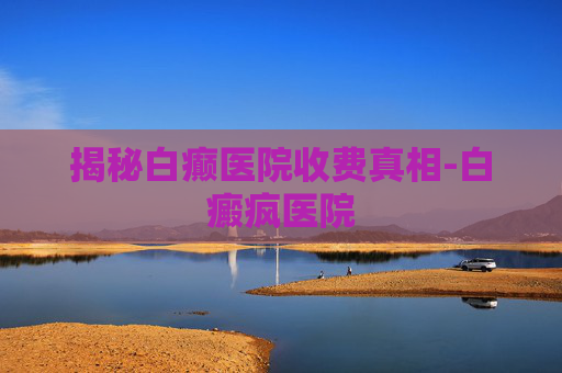 揭秘白癫医院收费真相-白癜疯医院 揭秘白癫医院收费真相-白癜疯医院