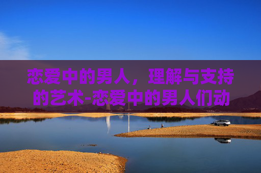 恋爱中的男人,理解与支持的艺术-恋爱中的男人们动漫 恋爱中的男人,理解与支持的艺术-恋爱中的男人们动漫