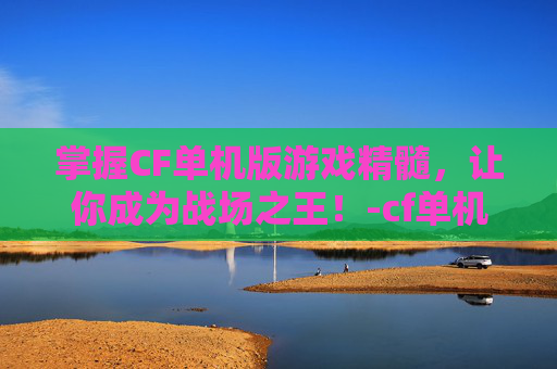 掌握CF单机版游戏精髓，让你成为战场之王！-cf单机版怎么玩新手教程