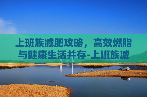 上班族减肥攻略,高效燃脂与健康生活并存-上班族减肥食谱 上班族减肥攻略,高效燃脂与健康生活并存-上班族减肥食谱