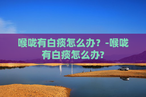 喉咙有白痰怎么办?-喉咙有白痰怎么办? 喉咙有白痰怎么办?-喉咙有白痰怎么办?