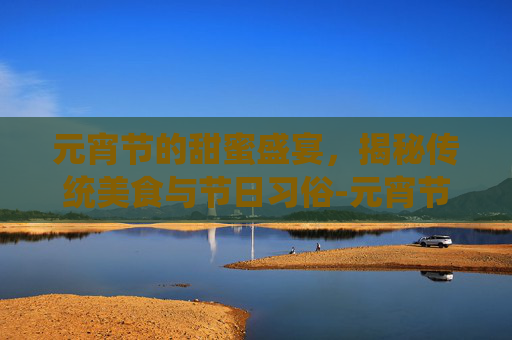 元宵节的甜蜜盛宴,揭秘传统美食与节日习俗-元宵节吃啥东西 元宵节的甜蜜盛宴,揭秘传统美食与节日习俗-元宵节吃啥东西