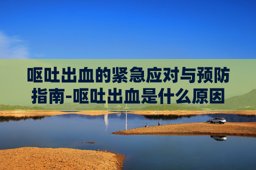 呕吐出血的紧急应对与预防指南-呕吐出血是什么原因 呕吐出血的紧急应对与预防指南-呕吐出血是什么原因