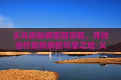 义乌皮肤病医院攻略,寻找治疗皮肤病的可靠之地-义乌皮肤病医院哪家好 义乌皮肤病医院攻略,寻找治疗皮肤病的可靠之地-义乌皮肤病医院哪家好