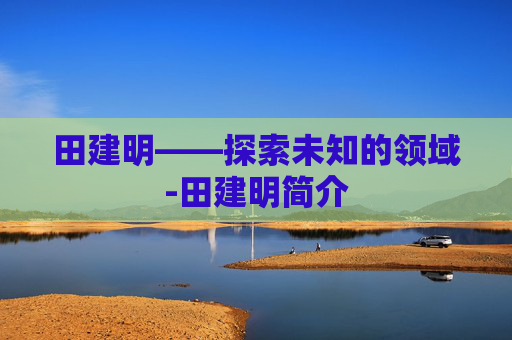 田建明——探索未知的领域-田建明简介 田建明——探索未知的领域-田建明简介